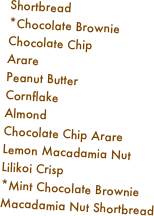 Shortbread
*Chocolate Brownie
Chocolate Chip
Arare
Peanut Butter
Cornflake
Almond
Chocolate Chip Arare
Lemon Macadamia Nut
Lilikoi Crisp
*Mint Chocolate Brownie
Macadamia Nut Shortbread