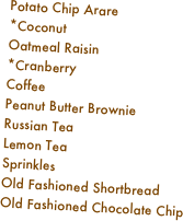 Potato Chip Arare
*Coconut
Oatmeal Raisin
*Cranberry
Coffee
Peanut Butter Brownie
Russian Tea
Lemon Tea
Sprinkles
Old Fashioned Shortbread
Old Fashioned Chocolate Chip